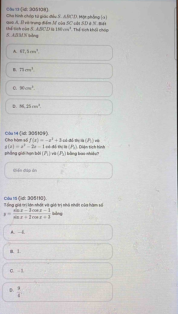 (id: 305108).
Cho hình chóp tứ giác đều S. ABCD. Mặt phẳng (α)
qua A, B và trung điểm M của SC cắt SD ở N. Biết
thể tích của S. ABCD là 180cm^3. Thể tích khối chóp
S. ABMN bằng
A. 67,5cm^3.
B. 75cm^3.
C. 90cm^3.
D. 86,25cm^3. 
Câu 14 (id: 305109).
Cho hàm số f(x)=-x^2+3 có đồ thị là (P_1) và
g(x)=x^2-2x-1 có đổ thị là (P_2). Diện tích hình
phẳng giới hạn bởi (P_1) và (P_2) bằng bao nhiêu?
Điền đáp án
Câu 15 (id: 305110).
Tổng giá trị lớn nhất và giá trị nhỏ nhất của hàm số
y= (sin x-3cos x-1)/sin x+2cos x+3 bang
A. -4.
B. 1.
C. -1.
D.  9/4  :