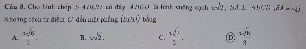 Cho hình chóp S. ABCD có đáy ABCD là hình vuông cạnh asqrt(2), SA⊥ ABCD, SA=asqrt(2). 
Khoảng cách từ điểm C đến mặt phẳng (SBD) bằng
A.  asqrt(6)/2 .  asqrt(2)/2 .  asqrt(6)/3 .
B. asqrt(2). 
C.
D