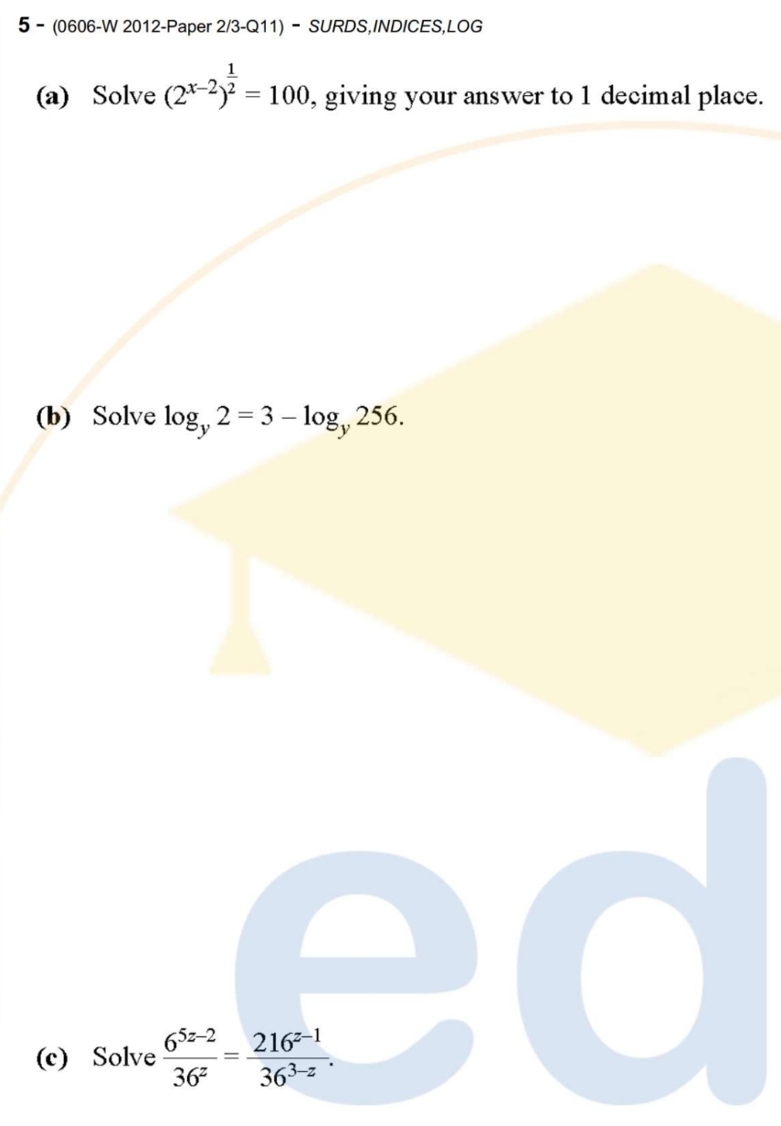 5- (0606-W 2012-Paper 2/3-Q11) - SURDS,INDICES,LOG
(a) Solve (2^(x-2))^ 1/2 =100 , giving your answer to 1 decimal place.
(b) Solve log _y2=3-log _y256. 
(c) Solve  (6^(5z-2))/36^z = (216^(z-1))/36^(3-z) .