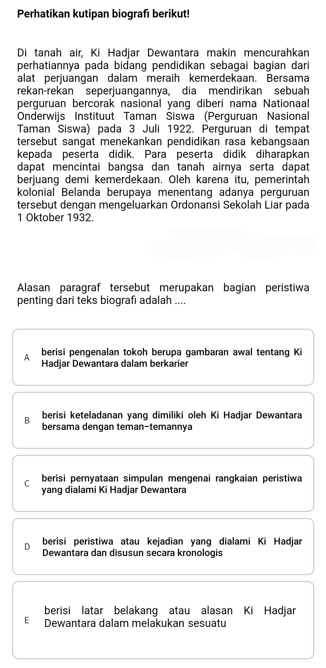 Perhatikan kutipan biografı berikut!
Di tanah air, Ki Hadjar Dewantara makin mencurahkan
perhatiannya pada bidang pendidikan sebagai bagian dari
alat perjuangan dalam meraih kemerdekaan. Bersama
rekan-rekan seperjuangannya, dia mendirikan sebuah
perguruan bercorak nasional yang diberi nama Nationaal
Onderwijs Instituut Taman Siswa (Perguruan Nasional
Taman Siswa) pada 3 Juli 1922. Perguruan di tempat
tersebut sangat menekankan pendidikan rasa kebangsaan
kepada peserta didik. Para peserta didik diharapkan
dapat mencintai bangsa dan tanah airnya serta dapat
berjuang demi kemerdekaan. Oleh karena itu, pemerintah
kolonial Belanda berupaya menentang adanya perguruan
tersebut dengan mengeluarkan Ordonansi Sekolah Liar pada
1 Oktober 1932.
Alasan paragraf tersebut merupakan bagian peristiwa
penting dari teks biografı adalah ....
A berisi pengenalan tokoh berupa gambaran awal tentang Ki
Hadjar Dewantara dalam berkarier
berisi keteladanan yang dimiliki oleh Ki Hadjar Dewantara
B bersama dengan teman-temannya
C berisi pernyataan simpulan mengenai rangkaian peristiwa
yang dialami Ki Hadjar Dewantara
berisi peristiwa atau kejadian yang dialami Ki Hadjar
Dewantara dan disusun secara kronologis
berisi latar belakang atau alasan Ki Hadjar
E Dewantara dalam melakukan sesuatu