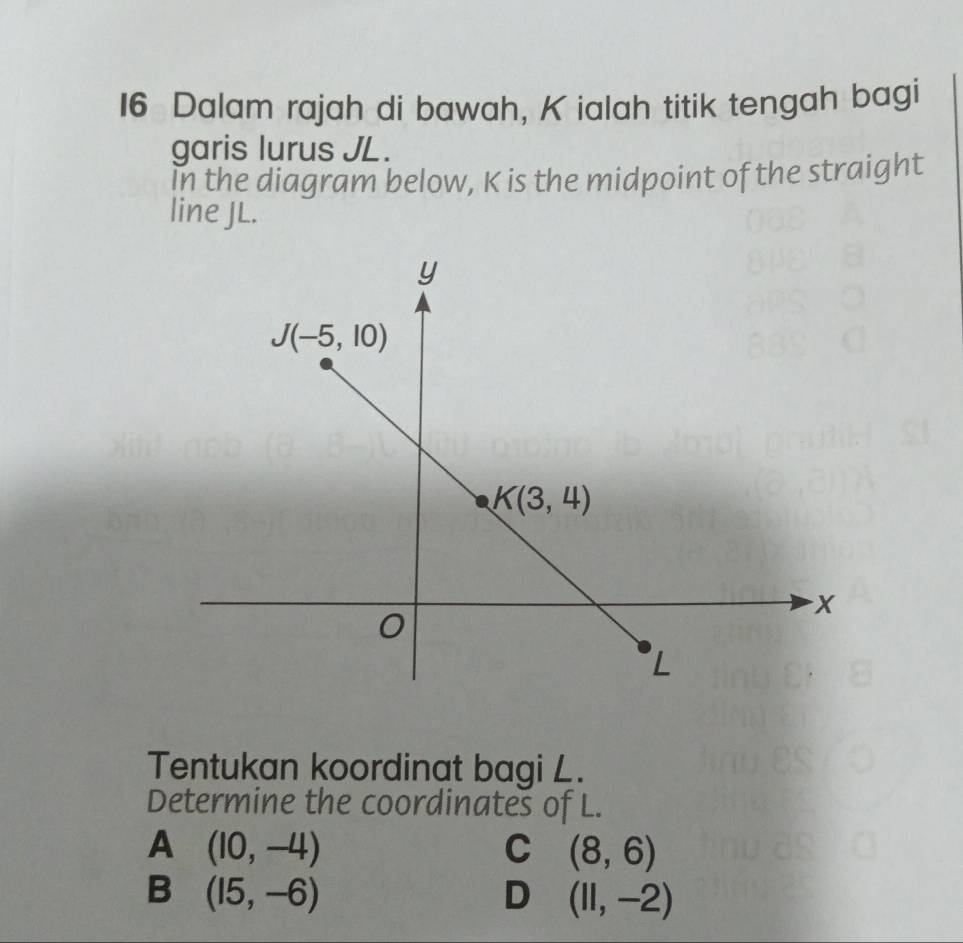 Dalam rajah di bawah, K ialah titik tengah bagi
garis lurus JL.
in the diagram below, K is the midpoint of the straight
line JL.
Tentukan koordinat bagi L.
Determine the coordinates of L.
A (10,-4)
C (8,6)
B (15,-6)
D (11,-2)