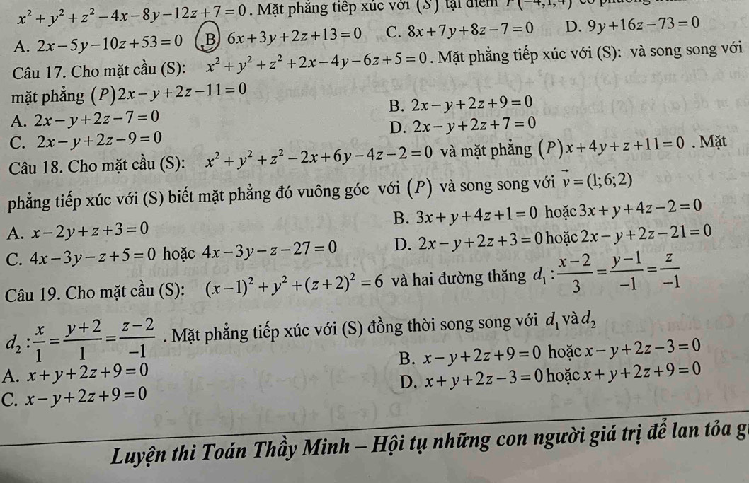 x^2+y^2+z^2-4x-8y-12z+7=0. Mặt phăng tiếp xúc với (S) tại điểm I(-4,1,+)
A. 2x-5y-10z+53=0 B 6x+3y+2z+13=0 C. 8x+7y+8z-7=0 D. 9y+16z-73=0
Câu 17. Cho mặt cầu (S): x^2+y^2+z^2+2x-4y-6z+5=0. Mặt phẳng tiếp xúc với (S): và song song với
mặt phẳng (P) 2x-y+2z-11=0
B. 2x-y+2z+9=0
A. 2x-y+2z-7=0
D. 2x-y+2z+7=0
C. 2x-y+2z-9=0 x+4y+z+11=0. Mặt
Câu 18. Cho mặt cầu (S): x^2+y^2+z^2-2x+6y-4z-2=0 và mặt phẳng (P)
phẳng tiếp xúc với (S) biết mặt phẳng đó vuông góc với (P) và song song với vector v=(1;6;2)
B. 3x+y+4z+1=0 hoặc 3x+y+4z-2=0
A. x-2y+z+3=0
C. 4x-3y-z+5=0 hoặc 4x-3y-z-27=0 D. 2x-y+2z+3=0 hoặc 2x-y+2z-21=0
Câu 19. Cho mặt cầu (S): (x-1)^2+y^2+(z+2)^2=6 và hai đường thăng d_1: (x-2)/3 = (y-1)/-1 = z/-1 
d_2: x/1 = (y+2)/1 = (z-2)/-1 . Mặt phẳng tiếp xúc với (S) đồng thời song song với d_1 và d_2
B. x-y+2z+9=0 hoặc x-y+2z-3=0
A. x+y+2z+9=0 x+y+2z-3=0 hoặc x+y+2z+9=0
D.
C. x-y+2z+9=0
Luyện thi Toán Thầy Minh - Hội tụ những con người giá trị để lan tỏa g