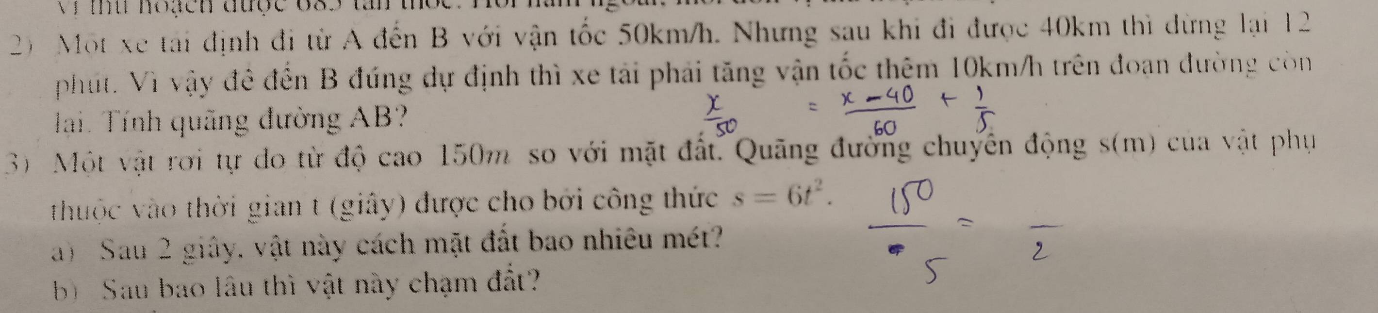 Vị mu hoạch được 683
2) Một xe tái định đi từ A đến B với vận tốc 50km/h. Nhưng sau khi đi được 40km thì đừng lại 12
pht. Vì vậy đề đến B đúng dự định thì xe tải phải tăng vận tốc thệm 10km/h trên đoạn đường còn 
Hai. Tính quãng đường AB? 
3) Một vật rơi tự đo từ độ cao 150m so với mặt đất. Quãng đường chuyên động s(m) của vật phụ 
thuộc vào thời gian t (giây) được cho bởi công thức s=6t^2. 
a) Sau 2 giây, vật này cách mặt đất bao nhiêu mét? 
b) Sau bao lâu thì vật này chạm đất?