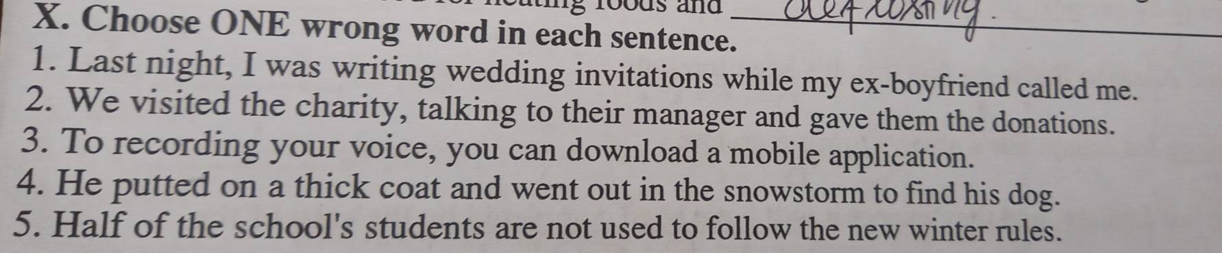 roods and 
X. Choose ONE wrong word in each sentence._ 
1. Last night, I was writing wedding invitations while my ex-boyfriend called me. 
2. We visited the charity, talking to their manager and gave them the donations. 
3. To recording your voice, you can download a mobile application. 
4. He putted on a thick coat and went out in the snowstorm to find his dog. 
5. Half of the school's students are not used to follow the new winter rules.