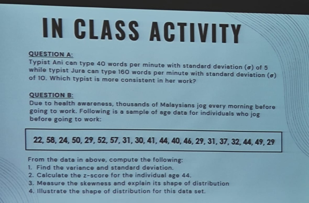 IN CLASS ACTIVITY 
QUESTION A: 
Typist Ani can type 40 words per minute with standard deviation (σ) of 5
while typist Jura can type 160 words per minute with standard deviation (σ) 
of 10. Which typist is more consistent in her work? 
QUESTION B: 
Due to health awareness, thousands of Malaysians jog every morning before 
going to work. Following is a sample of age data for individuals who jog 
before going to work:
22, 58, 24, 50, 29, 52, 57, 31, 30, 41, 44, 40, 46, 29, 31, 37, 32, 44, 49, 29
From the data in above, compute the following: 
1. Find the variance and standard deviation. 
2. Calculate the z-score for the individual age 44. 
3. Measure the skewness and explain its shape of distribution 
4. Illustrate the shape of distribution for this data set.