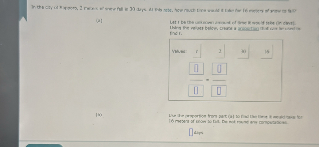 In the city of Sapporo, 2 meters of snow fell in 30 days. At this rate, how much time would it take for 16 meters of snow to fall? 
(a) Let 1 be the unknown amount of time it would take (in days). 
Using the values below, create a proportion that can be used to 
find 1. 
Values: 7^2 30 16
 □ /□  = □ /□  
(b) Use the proportion from part (a) to find the time it would take for
16 meters of snow to fall. Do not round any computations.
days