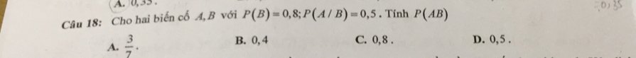 0, 35.
Câu 18: Cho hai biến cổ A, B với P(B)=0,8; P(A/B)=0,5. Tính P(AB)
A.  3/7 .
B. 0, 4 C. 0, 8. D. 0, 5.