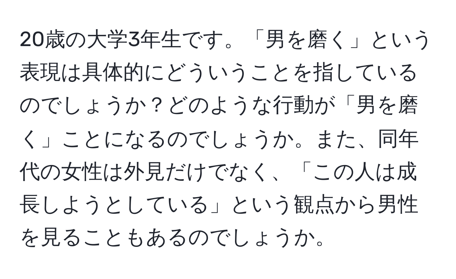 20歳の大学3年生です。「男を磨く」という表現は具体的にどういうことを指しているのでしょうか？どのような行動が「男を磨く」ことになるのでしょうか。また、同年代の女性は外見だけでなく、「この人は成長しようとしている」という観点から男性を見ることもあるのでしょうか。