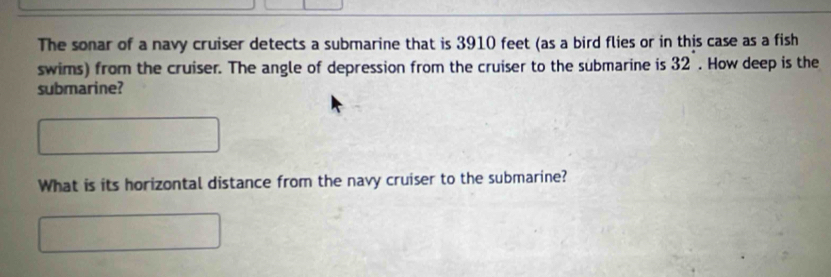 The sonar of a navy cruiser detects a submarine that is 3910 feet (as a bird flies or in this case as a fish 
swims) from the cruiser. The angle of depression from the cruiser to the submarine is 32. How deep is the 
submarine? 
What is its horizontal distance from the navy cruiser to the submarine?