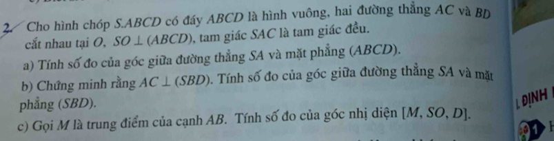 Cho hình chóp S. ABCD có đáy ABCD là hình vuông, hai đường thẳng AC và BD
cắt nhau tại O, . SO⊥ (ABCD) , tam giác SAC là tam giác đều. 
a) Tính số đo của góc giữa đường thẳng SA và mặt phẳng (ABCD). 
b) Chứng minh rằng AC ⊥ (SBD). Tính số đo của góc giữa đường thẳng SA và mặt 
phẳng (SBD). 
. DINH 
c) Gọi M là trung điểm của cạnh AB. Tính số đo của góc nhị diện [M,SO,D]. 
01