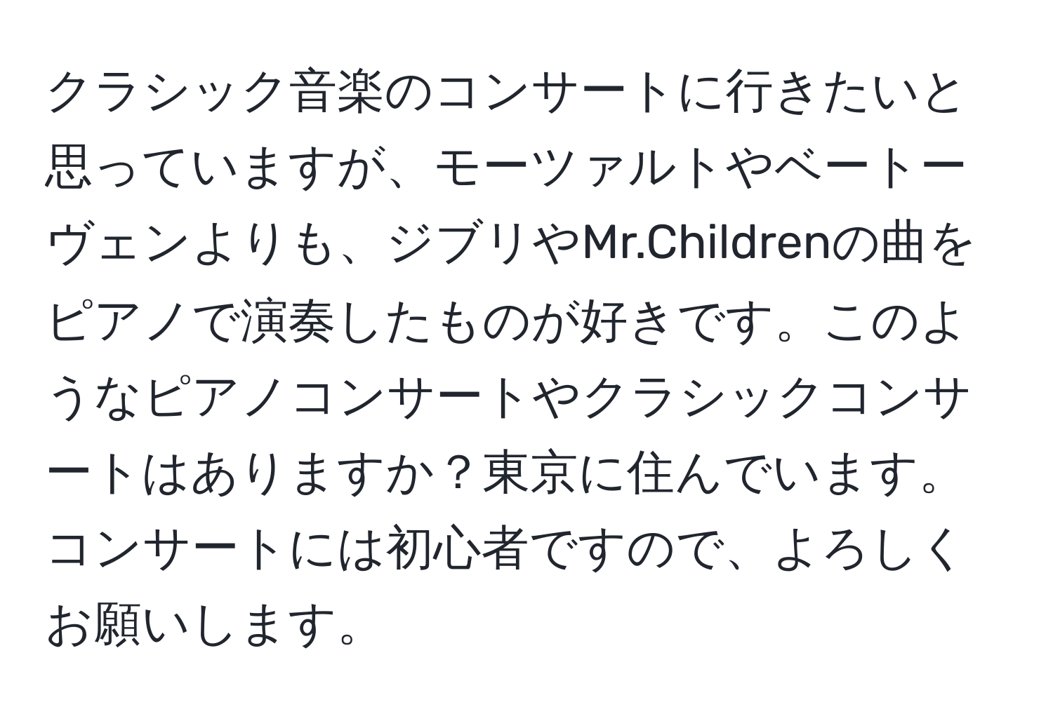 クラシック音楽のコンサートに行きたいと思っていますが、モーツァルトやベートーヴェンよりも、ジブリやMr.Childrenの曲をピアノで演奏したものが好きです。このようなピアノコンサートやクラシックコンサートはありますか？東京に住んでいます。コンサートには初心者ですので、よろしくお願いします。