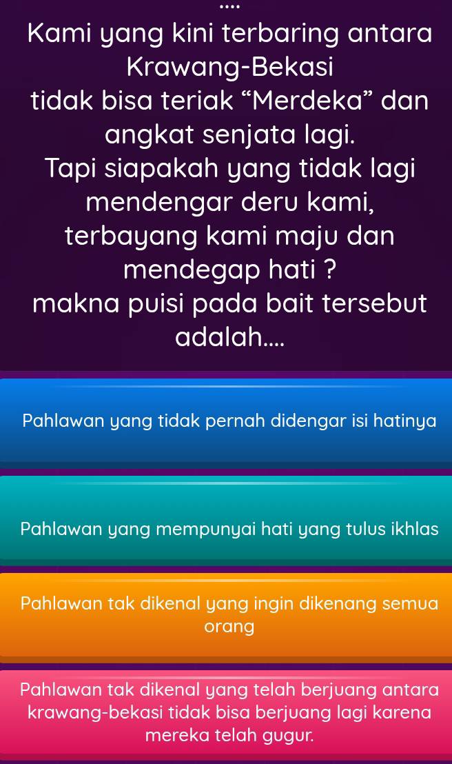 Kami yang kini terbaring antara
Krawang-Bekasi
tidak bisa teriak “Merdeka” dan
angkat senjata lagi.
Tapi siapakah yang tidak lagi
mendengar deru kami,
terbayang kami maju dan
mendegap hati ?
makna puisi pada bait tersebut
adalah....
Pahlawan yang tidak pernah didengar isi hatinya
Pahlawan yang mempunyai hati yang tulus ikhlas
Pahlawan tak dikenal yang ingin dikenang semua
orang
Pahlawan tak dikenal yang telah berjuang antara
krawang-bekasi tidak bisa berjuang lagi karena
mereka telah gugur.