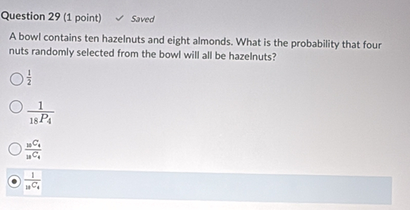 Saved
A bowl contains ten hazelnuts and eight almonds. What is the probability that four
nuts randomly selected from the bowl will all be hazelnuts?
 1/2 
frac 118P_4
frac _10C_4_18C_4
frac 1_18C_4