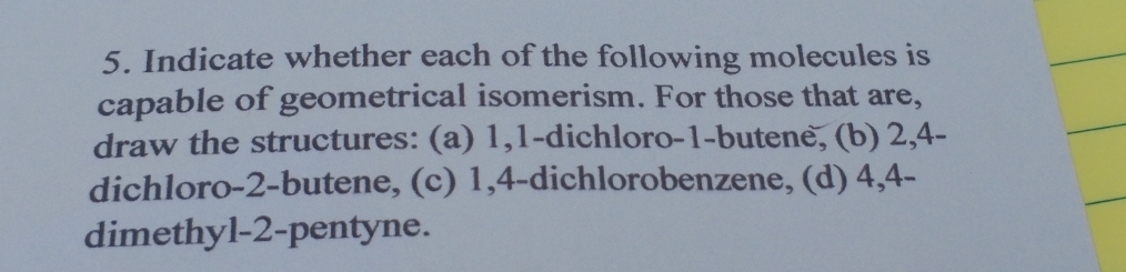 Indicate whether each of the following molecules is 
capable of geometrical isomerism. For those that are, 
draw the structures: (a) 1, 1 -dichloro -1 -butene, (b) 2, 4 - 
dichloro -2 -butene, (c) 1, 4 -dichlorobenzene, (d) 4, 4 - 
dimethyl- 2 -pentyne.