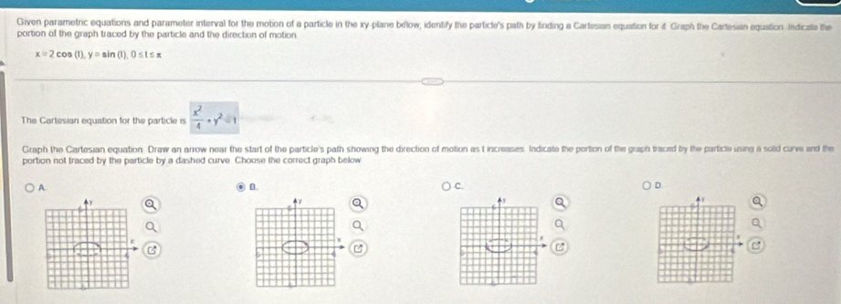 Given parametric equations and parameter interval for the motion of a particle in the xy -plane below, identify the particle's path by finding a Cartesian equation for it Graph the Cartesian equation Indicate the
portion of the graph traced by the particle and the direction of motion
x=2cos (1), y=sin (1), 0≤ t≤ π
The Cartesian equation for the particle is  x^2/4 +y^2=1
Graph the Cartesian equation Draw an arrow near the start of the particle's path showing the direction of motion as t increases. Indicate the portion of the graph traced by the particle using a solid curve and the
portion not traced by the particle by a dashed curve. Choose the correct graph below
A. B. C. D
4Y