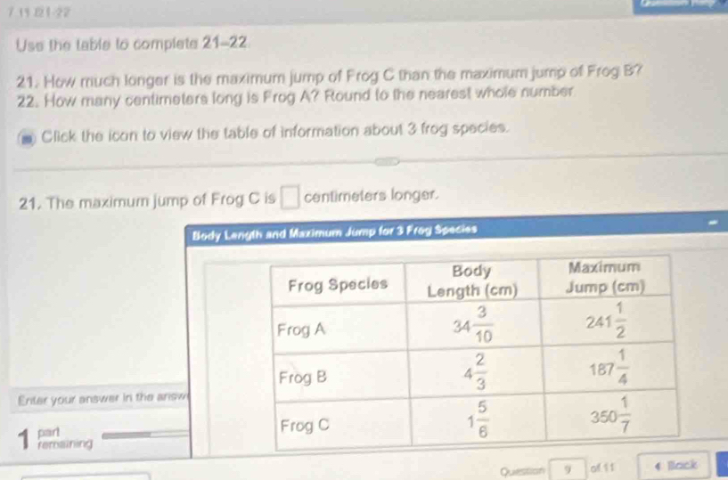 7 13 121-22
Use the table to complete 21-22
21. How much longer is the maximum jump of Frog C than the maximum jump of Frog B?
22. How many centimeters long is Frog A? Round to the nearest whole number
Click the icon to view the table of information about 3 frog species.
21. The maximum jump of Frog C is □ centimeters longer.
Body Langth and Maximum Jump for 3 Frog Species
Enter your answer in the answ
part 
remaining
Question 9 of 1 1 Back