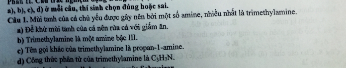 Phầu 1. Cầu trác nghệm (
a), b), c), d) ở mỗi câu, thí sinh chọn đúng hoặc sai.
Câu 1. Mùi tanh của cá chủ yếu được gây nên bởi một số amine, nhiều nhất là trimethylamine.
a) Để khử mùi tanh của cá nên rừa cá với giấm ăn.
b) Trimethylamine là một amine bậc III.
c) Tên gọi khác của trimethylamine là propan -1 -amine.
d) Công thức phân tử của trimethylamine là C_3H_7N.