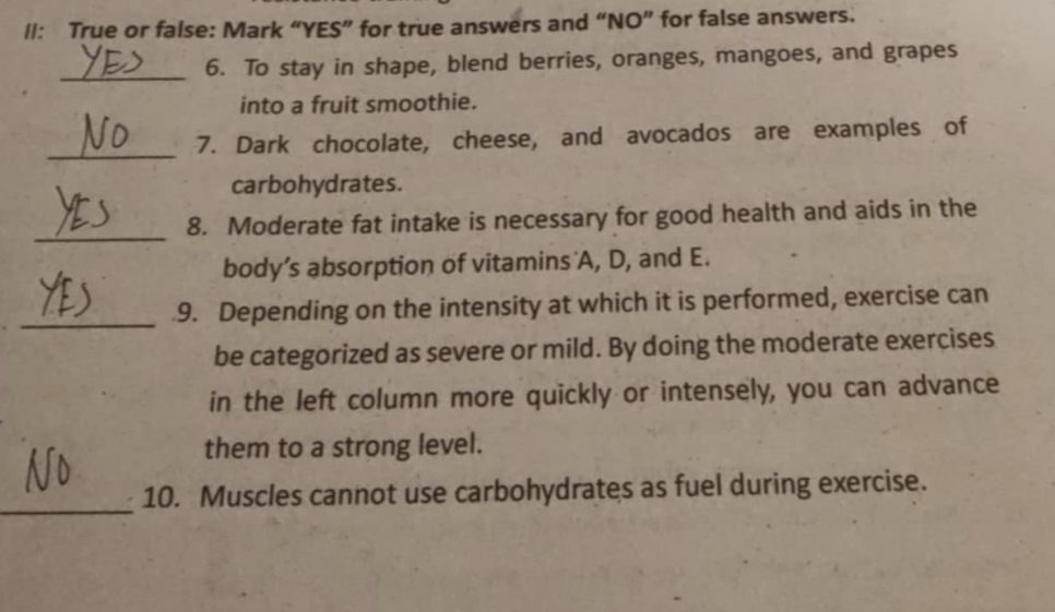 lI: True or false: Mark “YES” for true answers and “NO” for false answers. 
_6. To stay in shape, blend berries, oranges, mangoes, and grapes 
into a fruit smoothie. 
_ 
7. Dark chocolate, cheese, and avocados are examples of 
carbohydrates. 
_ 
8. Moderate fat intake is necessary for good health and aids in the 
body’s absorption of vitamins'A, D, and E. 
_9. Depending on the intensity at which it is performed, exercise can 
be categorized as severe or mild. By doing the moderate exercises 
in the left column more quickly or intensely, you can advance 
them to a strong level. 
_ 
10. Muscles cannot use carbohydrates as fuel during exercise.