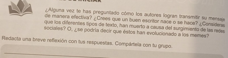 ¿Alguna vez te has preguntado cómo los autores logran transmitir su mensaje 
de manera efectiva? ¿Crees que un buen escritor nace o se hace? ¿Consideras 
que los diferentes tipos de texto, han muerto a causa del surgimiento de las redes 
sociales? O, ¿se podría decir que éstos han evolucionado a los memes? 
Redacta una breve reflexión con tus respuestas. Compártela con tu grupo.