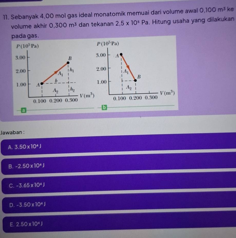 Sebanyak 4,00 mol gas ideal monatomik memuai dari volume awal 0,100m^3 ke
volume akhir 0,300m^3 dan tekanan 2,5* 10^5Pa. Hitung usaha yang dilakukan
pada gas.
b
a
Jawaban :
A. 3.50* 10^4J
B. -2.50* 10^4J
C. -3.65* 10^4J
D. -3.50* 10^4J
E. 2,50* 10^4J