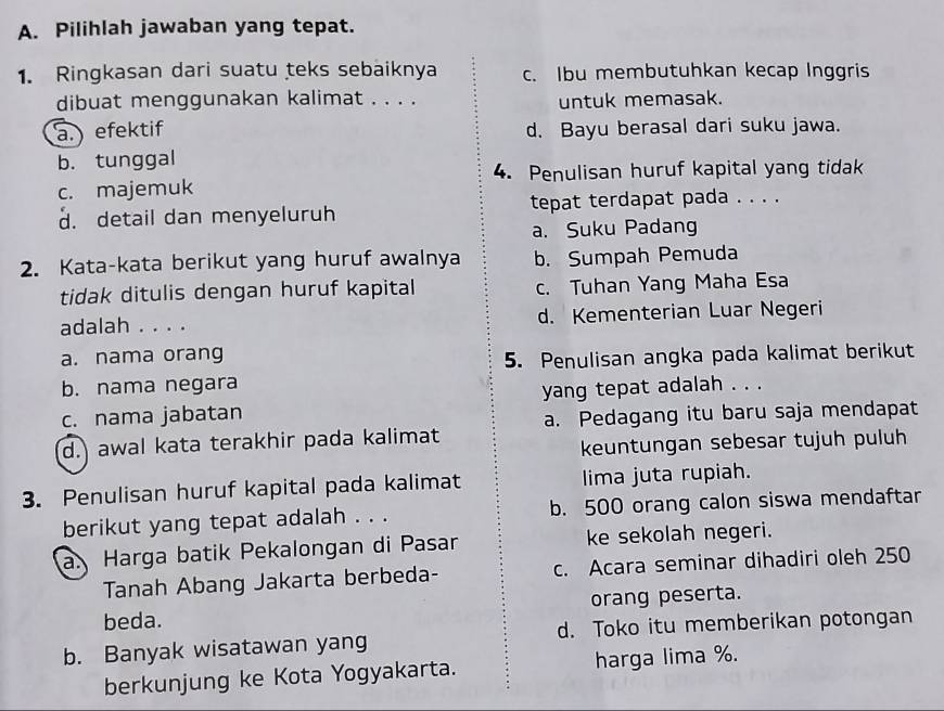 Pilihlah jawaban yang tepat.
1. Ringkasan dari suatu teks sebaiknya c. Ibu membutuhkan kecap Inggris
dibuat menggunakan kalimat . . . . untuk memasak.
a.) efektif d. Bayu berasal dari suku jawa.
b. tunggal
4. Penulisan huruf kapital yang tidak
c. majemuk
d. detail dan menyeluruh tepat terdapat pada . . . .
a. Suku Padang
2. Kata-kata berikut yang huruf awalnya b. Sumpah Pemuda
tidak ditulis dengan huruf kapital c. Tuhan Yang Maha Esa
adalah . . . . d. Kementerian Luar Negeri
a. nama orang
5. Penulisan angka pada kalimat berikut
b. nama negara
c. nama jabatan yang tepat adalah . . .
a. Pedagang itu baru saja mendapat
d. awal kata terakhir pada kalimat
keuntungan sebesar tujuh puluh
3. Penulisan huruf kapital pada kalimat lima juta rupiah.
berikut yang tepat adalah . . . b. 500 orang calon siswa mendaftar
a Harga batik Pekalongan di Pasar ke sekolah negeri.
Tanah Abang Jakarta berbeda- c. Acara seminar dihadiri oleh 250
beda. orang peserta.
b. Banyak wisatawan yang d. Toko itu memberikan potongan
berkunjung ke Kota Yogyakarta. harga lima %.