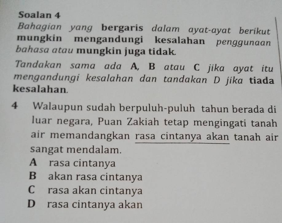 Soalan 4
Bahagian yang bergaris dalam ayat-ayat berikut
mungkin mengandungi kesalahan penggunaan
bahasa atau mungkin juga tidak.
Tandakan sama ada A, B atau C jika ayat itu
mengandungi kesalahan dan tandakan D jika tiada
kesalahan.
4 Walaupun sudah berpuluh-puluh tahun berada di
luar negara, Puan Zakiah tetap mengingati tanah
air memandangkan rasa cintanya akan tanah air.
sangat mendalam.
A rasa cintanya
B akan rasa cintanya
C rasa akan cintanya
D rasa cintanya akan