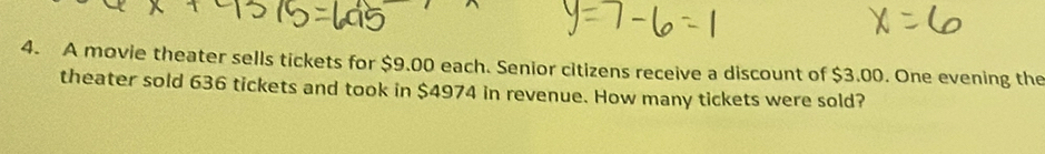 A movie theater sells tickets for $9.00 each. Senior citizens receive a discount of $3.00. One evening the 
theater sold 636 tickets and took in $4974 in revenue. How many tickets were sold?