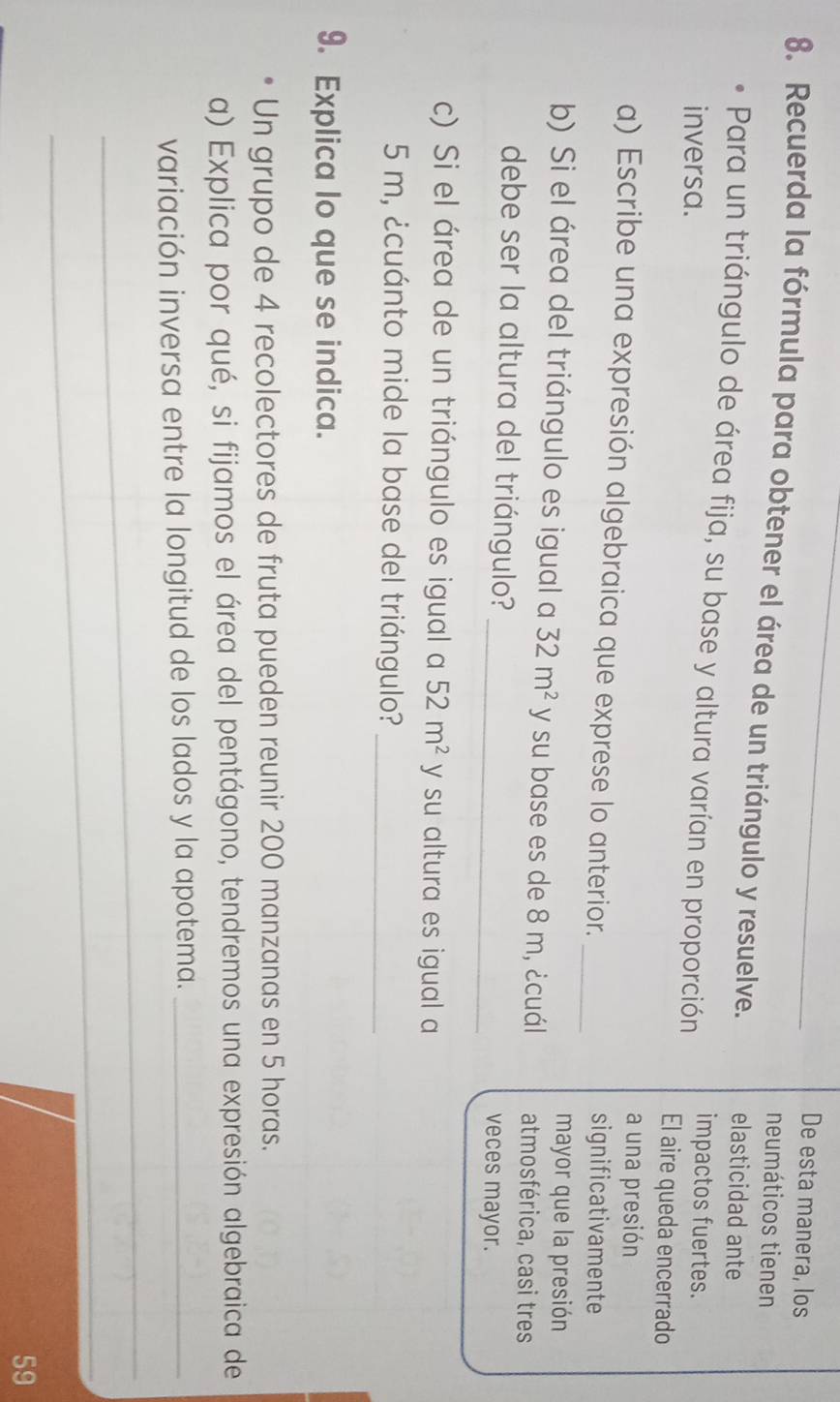 De esta manera, los 
neumáticos tienen 
8. Recuerda la fórmula para obtener el área de un triángulo y resuelve. elasticidad ante 
Para un triángulo de área fija, su base y altura varían en proporción impactos fuertes. 
inversa. El aire queda encerrado 
a una presión 
a) Escribe una expresión algebraica que exprese lo anterior. _significativamente 
mayor que la presión 
b) Si el área del triángulo es igual a 32m^2 y su base es de 8 m, ¿cuál atmosférica, casi tres 
debe ser la altura del triángulo? _veces mayor. 
c) Si el área de un triángulo es igual a 52m^2 y su altura es igual a
5 m, ¿cuánto mide la base del triángulo?_ 
9. Explica lo que se indica. 
Un grupo de 4 recolectores de fruta pueden reunir 200 manzanas en 5 horas. 
a) Explica por qué, si fijamos el área del pentágono, tendremos una expresión algebraica de 
variación inversa entre la longitud de los lados y la apotema._ 
_ 
_ 
59