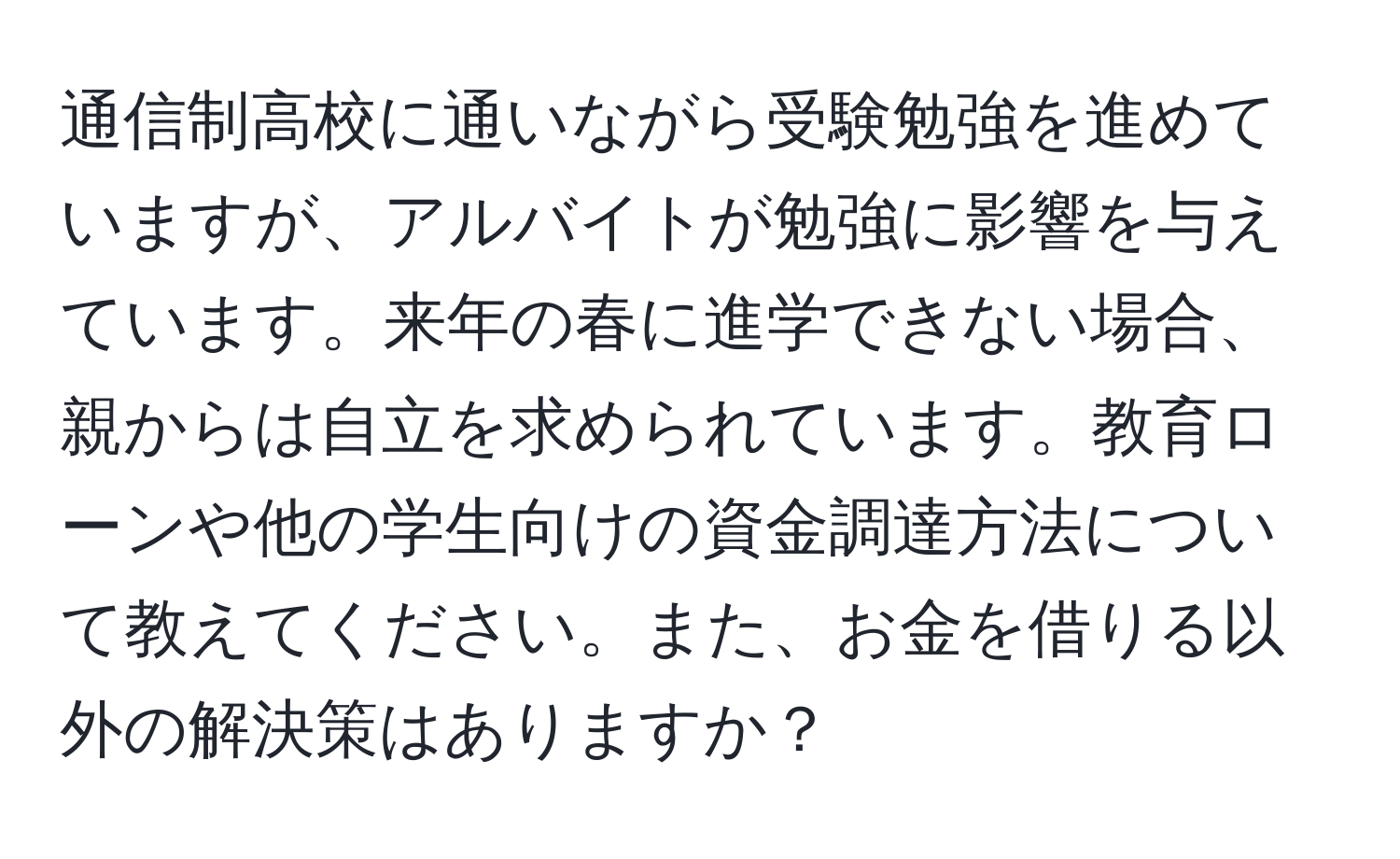 通信制高校に通いながら受験勉強を進めていますが、アルバイトが勉強に影響を与えています。来年の春に進学できない場合、親からは自立を求められています。教育ローンや他の学生向けの資金調達方法について教えてください。また、お金を借りる以外の解決策はありますか？