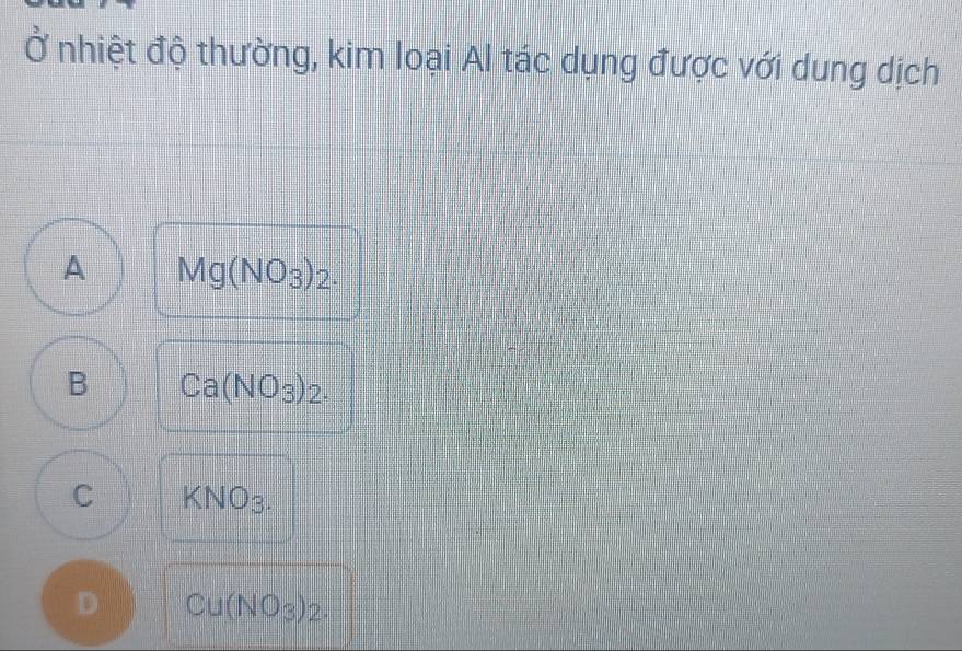 Ở nhiệt độ thường, kim loại Al tác dụng được với dung dịch
A Mg(NO_3)_2.
B Ca(NO_3)_2.
C KNO_3.
D Cu(NO_3)_2.