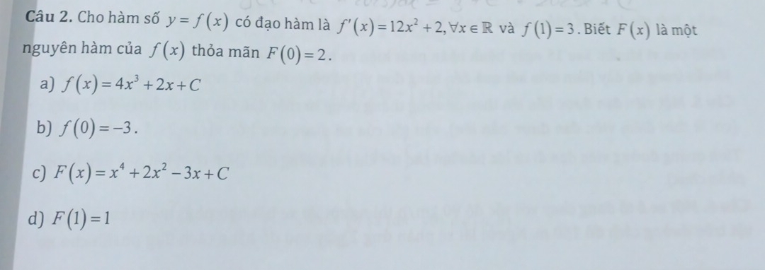 Cho hàm số y=f(x) có đạo hàm là f'(x)=12x^2+2, forall x∈ R và f(1)=3. Biết F(x) là một
nguyên hàm của f(x) thỏa mãn F(0)=2.
a) f(x)=4x^3+2x+C
b) f(0)=-3.
c) F(x)=x^4+2x^2-3x+C
d) F(1)=1