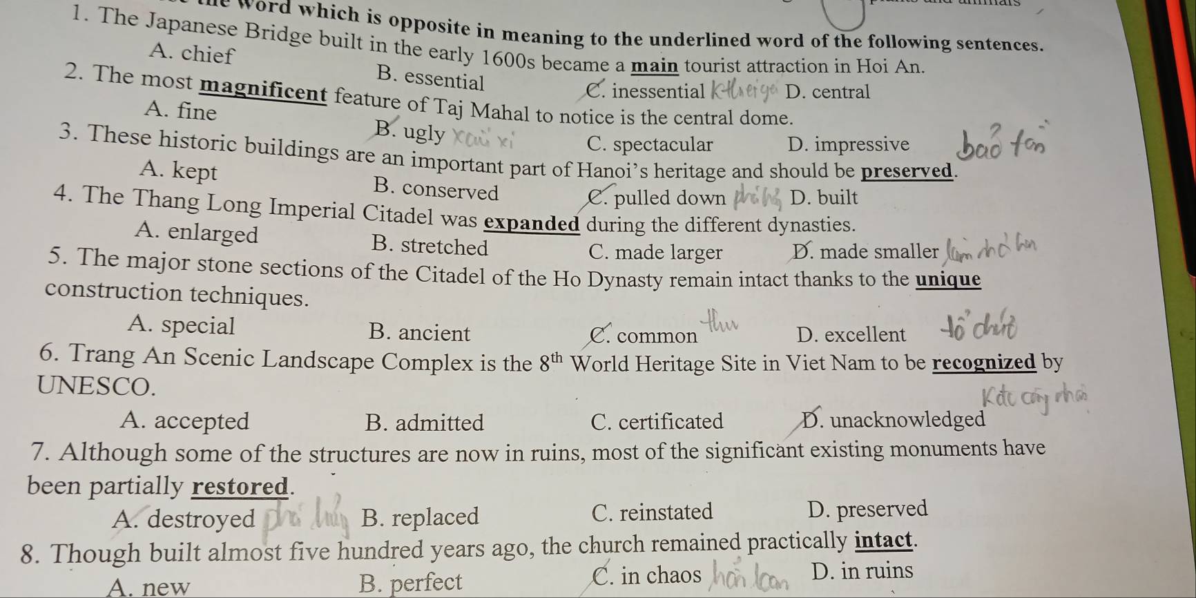 word which is opposite in meaning to the underlined word of the following sentences.
1. The Japanese Bridge built in the early 1600s became a main tourist attraction in Hoi An.
A. chief B. essential
C. inessential D. central
2. The most magnificent feature of Taj Mahal to notice is the central dome.
A. fine B. ugly
C. spectacular D. impressive
3. These historic buildings are an important part of Hanoi’s heritage and should be preserved.
A. kept B. conserved
C. pulled down D. built
4. The Thang Long Imperial Citadel was expanded during the different dynasties.
A. enlarged B. stretched
C. made larger D. made smaller
5. The major stone sections of the Citadel of the Ho Dynasty remain intact thanks to the unique
construction techniques.
A. special B. ancient C. common D. excellent
6. Trang An Scenic Landscape Complex is the 8^(th) World Heritage Site in Viet Nam to be recognized by
UNESCO.
A. accepted B. admitted C. certificated D. unacknowledged
7. Although some of the structures are now in ruins, most of the significant existing monuments have
been partially restored.
C. reinstated
A. destroyed B. replaced D. preserved
8. Though built almost five hundred years ago, the church remained practically intact.
A. new B. perfect C. in chaos D. in ruins