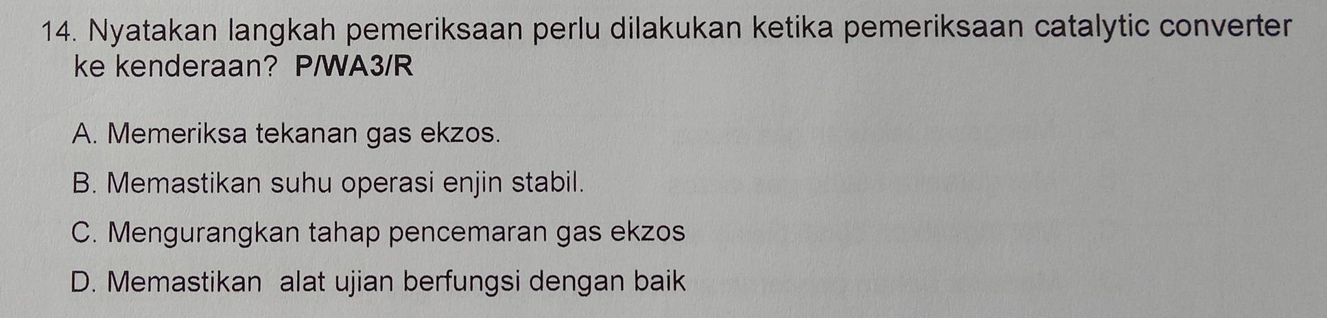 Nyatakan langkah pemeriksaan perlu dilakukan ketika pemeriksaan catalytic converter
ke kenderaan? P/WA3/R
A. Memeriksa tekanan gas ekzos.
B. Memastikan suhu operasi enjin stabil.
C. Mengurangkan tahap pencemaran gas ekzos
D. Memastikan alat ujian berfungsi dengan baik