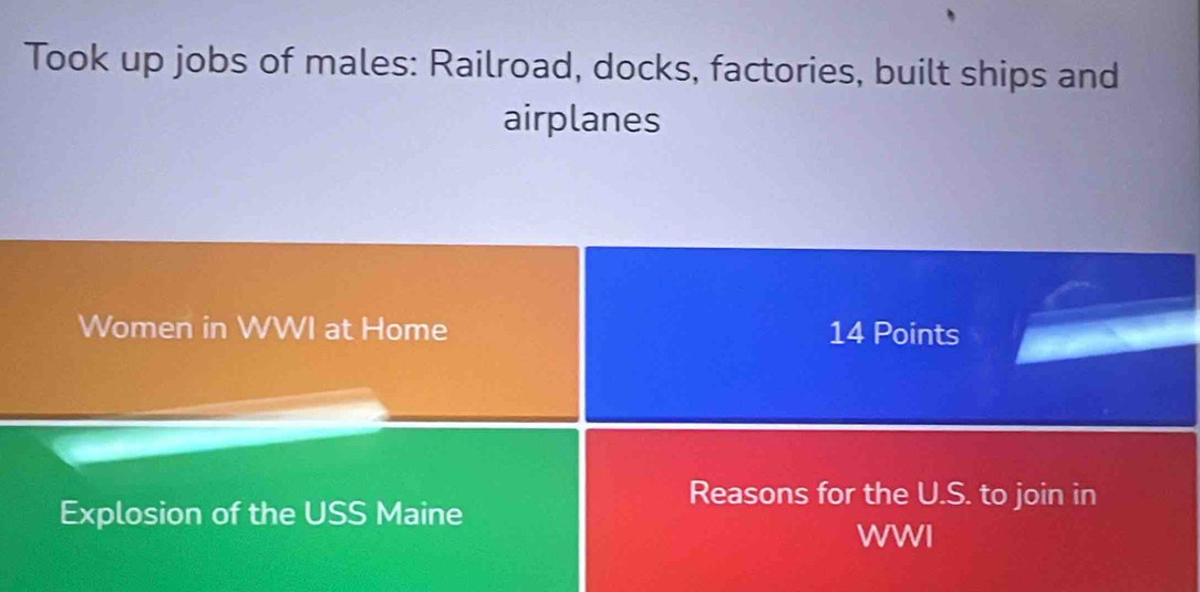 Took up jobs of males: Railroad, docks, factories, built ships and 
airplanes 
Women in WWI at Home 14 Points 
Reasons for the U.S. to join in 
Explosion of the USS Maine WWI