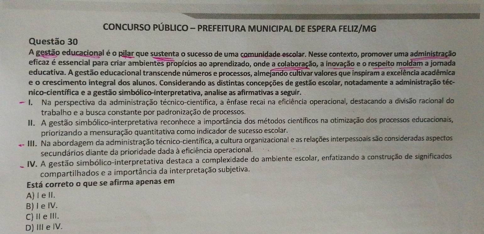 CONCURSO PÚBLICO - PREFEITURA MUNICIPAL DE ESPERA FELIZ/MG
Questão 30
A gestão educacional é o pilar que sustenta o sucesso de uma comunidade escolar. Nesse contexto, promover uma administração
eficaz é essencial para criar ambientes propícios ao aprendizado, onde a colaboração, a inovação e o respeito moldam a jornada
educativa. A gestão educacional transcende números e processos, almejando cultivar valores que inspiram a excelência acadêmica
e o crescimento integral dos alunos. Considerando as distintas concepções de gestão escolar, notadamente a administração téc-
nico-científica e a gestão simbólico-interpretativa, analise as afirmativas a seguir.
I. Na perspectiva da administração técnico-científica, a ênfase recai na eficiência operacional, destacando a divisão racional do
trabalho e a busca constante por padronização de processos.
II. A gestão simbólico-interpretativa reconhece a importância dos métodos científicos na otimização dos processos educacionais,
priorizando a mensuração quantitativa como indicador de sucesso escolar.
III. Na abordagem da administração técnico-científica, a cultura organizacional e as relações interpessoais são consideradas aspectos
secundários diante da prioridade dada à eficiência operacional.
_IV. A gestão simbólico-interpretativa destaca a complexidade do ambiente escolar, enfatizando a construção de significados
compartilhados e a importância da interpretação subjetiva.
Está correto o que se afirma apenas em
A) l e II.
B) I e IV.
C)ⅡeⅢ.
D) III e IV.