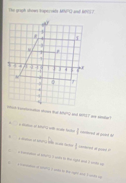 The graph shows trapezoids MNPQ and MRST.
Which transformation shows that MNPQ and MRST are similar?
A. a dilation of MNPQ with scale factor  3/2  centered at point M
B a dilation of MNPQ with scale factor  3/2  centered at point P
C s transtation of MNPQ 3 units to the right and 2 units up
D a transtation of MNPQ 2 units to the right and 3 units up