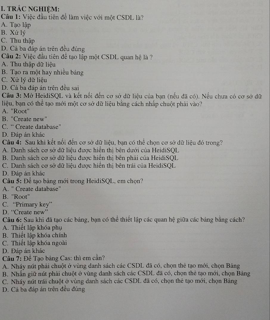 TRÁC NGHIỆM:
Câu 1: Việc đầu tiên để làm việc với một CSDL là?
A. Tạo lập
B. Xử lý
C. Thu thập
D. Cả ba đáp án trên đều đúng
Cầu 2: Việc đầu tiên để tạo lập một CSDL quan hệ là ?
A. Thu thập dữ liệu
B. Tạo ra một hay nhiều bảng
C. Xử lý dữ liệu
D. Cả ba đáp án trên đều sai
Câu 3: Mở HeidiSQL và kết nối đến cơ sở dữ liệu của bạn (nếu đã có). Nếu chưa có cơ sở dữ
liệu, bạn có thể tạo mới một cơ sở dữ liệu bằng cách nhấp chuột phải vào?
A. "Root'
B. "Create new"
C. “ Create database"
D. Đáp án khác
Câu 4: Sau khi kết nối đến cơ sở dữ liệu, bạn có thể chọn cơ sở dữ liệu đó trong?
A. Danh sách cơ sở dữ liệu được hiển thị bên dưới của HeidiSQL
B. Danh sách cơ sở dữ liệu được hiển thị bên phải của HeidiSQL
C. Danh sách cơ sở dữ liệu được hiển thị bên trái của HeidiSQL
D. Đáp án khác
Câu 5: Để tạo bảng mới trong HeidiSQL, em chọn?
A. " Create database"
B. ''Root''
C. “Primary key”
D. “Create new”
Câu 6: Sau khi đã tạo các bảng, bạn có thể thiết lập các quan hệ giữa các bảng bằng cách?
A. Thiết lập khóa phụ
B. Thiết lập khóa chính
C. Thiết lập khóa ngoài
D. Đáp án khác
Câu 7: Để Tạo bảng Cas: thì em cần?
A. Nháy nút phải chuột ở vùng danh sách các CSDL đã có, chọn thẻ tạo mới, chọn Bảng
B. Nhấn giữ nút phải chuột ở vùng danh sách các CSDL đã có, chọn thẻ tạo mới, chọn Bảng
C. Nháy nút trái chuột ở vùng danh sách các CSDL đã có, chọn thẻ tạo mới, chọn Bảng
D. Cả ba đáp án trên đều đúng