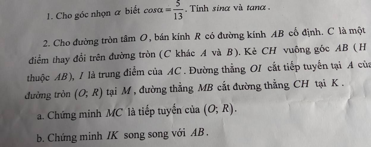 Cho góc nhọn α biết cos alpha = 5/13 . Tính sinα và tanα. 
2. Cho đường tròn tâm O, bán kính R có đường kính AB cố định. C là một 
điểm thay đổi trên đường tròn (C khác A và B). Kẻ CH vuông góc AB (H 
thuộc AB), I là trung điểm của AC. Đường thẳng OI cắt tiếp tuyến tại A của 
đường tròn (O;R) tại M , đường thẳng MB cắt đường thẳng CH tại K. 
a. Chứng minh MC là tiếp tuyến của (O;R). 
b. Chứng minh IK song song với AB.