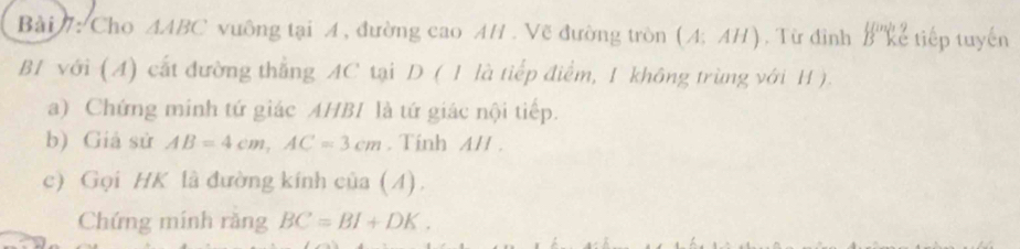 Cho △ ABC vuông tại A, đường cao AH . Vẽ đường tròn (A;AH). Từ đình B^(in)ke tiếp tuyến 
B1 với (A) cất đường thẳng AC tại D ( 1 là tiếp điểm, 1 không trùng với H). 
a) Chứng minh tứ giác AHBI là tứ giác nội tiếp. 
b) Giả sử AB=4cm, AC=3cm. Tính A/I. 
c) Gọi HK là đường kính của (4). 
Chứng mính răng BC=BI+DK.