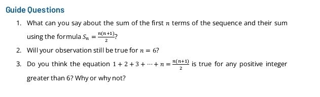 Guide Questions 
1. What can you say about the sum of the first π terms of the sequence and their sum 
using the for mula S_n= (n(n+1))/2 
2. Will your observation still be true for n=6 7 
3. Do you think the equation 1+2+3+·s +n= (n(n+1))/2  is true for any positive integer 
greater than 6? Why or why not?