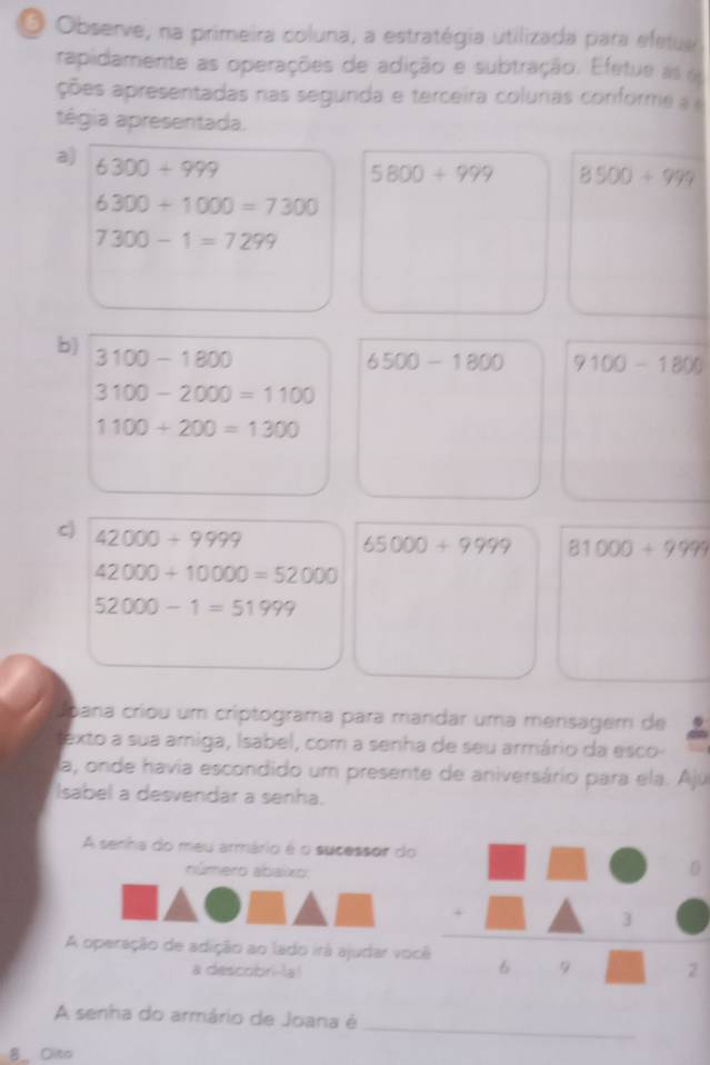 Observe, na primeira coluna, a estratégia utilizada para efetua 
rapidamente as operações de adição e subtração. Efetue as e 
ções apresentadas nas segunda e terceira colurias coriforme 
tégia apresentada. 
a) 6300+999
5800+999 8500+999
6300+1000=7300
7300-1=7299
b) 3100-1800
6500-1800 9100-1800
3100-2000=1100
1100+200=1300
c) 42000+9999
65000+9999 81000+9999
42000+10000=52000
52000-1=51999
Joana criou um críptograma para mandar uma mensagem de 
texto a sua amiga, Isabel, com a senha de seu armário da esco- 
la, onde havia escondido um presente de aniversário para ela. Ajú 
Isabel a desvendar a senha. 
A senha do meu armário é o sucessor do 
número abaixo: 
3 
A operação de adição ao lado irá ajudar você 6 9 2
a descobri-la! 
_ 
A senha do armário de Joana é 
8_ Oito