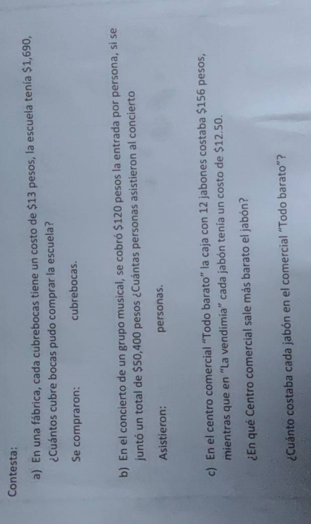 Contesta: 
a) En una fábrica, cada cubrebocas tiene un costo de $13 pesos, la escuela tenía $1,690, 
¿Cuántos cubre bocas pudo comprar la escuela? 
Se compraron: cubrebocas. 
b) En el concierto de un grupo musical, se cobró $120 pesos la entrada por persona, si se 
juntó un total de $50,400 pesos ¿Cuántas personas asistieron al concierto 
Asistieron: personas. 
c) En el centro comercial “Todo barato” la caja con 12 jabones costaba $156 pesos, 
mientras que en “La vendimia” cada jabón tenía un costo de $12.50. 
¿En qué Centro comercial sale más barato el jabón? 
¿Cuánto costaba cada jabón en el comercial “Todo barato”?