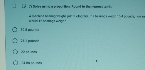 Solve using a proportion. Round to the nearest tenth.
A machine bearing weighs just 1 kilogram. If 7 bearings weigh 15.4 pounds, how m
would 12 bearings weigh?
30.8 pounds
26.4 pounds
22 pounds
24.88 pounds