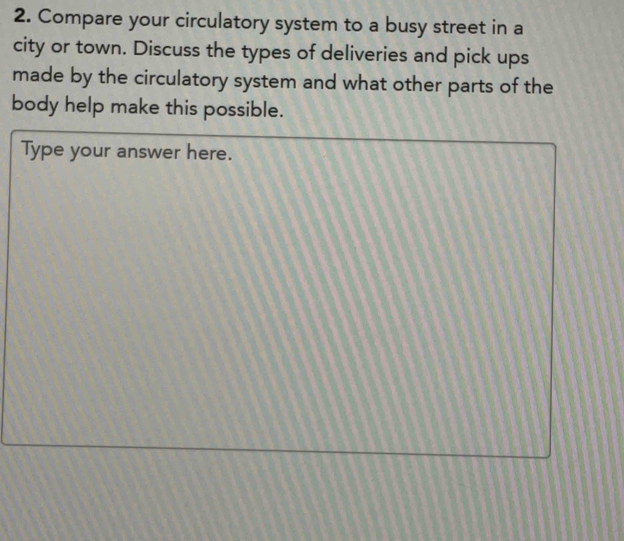 Compare your circulatory system to a busy street in a 
city or town. Discuss the types of deliveries and pick ups 
made by the circulatory system and what other parts of the 
body help make this possible. 
Type your answer here.