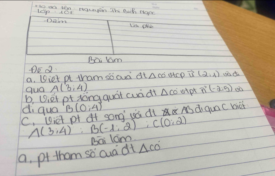 Ho wa tēn: Nguyen Thi Bich Ngoc 
Lp : 10E 
Diem Is Phe 
Bāi lám 
DEQ: 
a, Diet pt tham socud dt △ COUtCP vector u(2,1) uadi 
qua A(3,4)
b, Uiet pt xǒng quái cuà dt △ CO' otpt vector n(-2,5)
di qua B(0;4)
C, Viet pf of song (ói dt AB di quaC biei
A(3;4) : B(-1;2); C(0;2)
Bai lam. 
a, pf tham sǒ cuà dt △ CO'