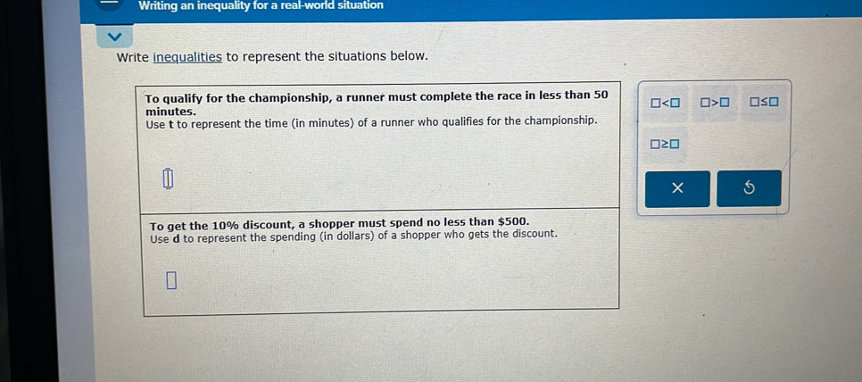 Writing an inequality for a real-world situation 
Write inequalities to represent the situations below. 
To qualify for the championship, a runner must complete the race in less than 50
□ □ >□ □ ≤ □
minutes. 
Use t to represent the time (in minutes) of a runner who qualifies for the championship.
□ ≥ □
5 
To get the 10% discount, a shopper must spend no less than $500. 
Use d to represent the spending (in dollars) of a shopper who gets the discount.