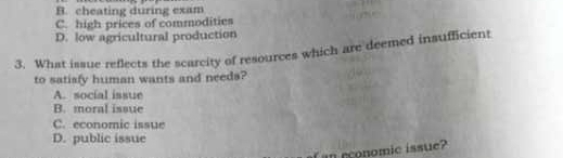 B. cheating during exam
C. high prices of commodities
D. low agricultural production
3. What issue reflects the scarcity of resources which are deemed insufficient
to satiafy human wants and needs?
A. social issue
B. moral issue
C. economic issue
D. public issue
an rconomic issue?