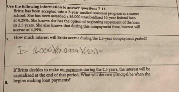 Use the following information to answer questions 7-11. 
Britta has been accepted into a 2-year medical assistant program at a career 
school. She has been awarded a $6,000 unsubsidized 10-year federal loan 
at 4.29%. She knows she has the option of beginning repayment of the loan 
in 2.5 years. She also knows that during this nonpayment time, interest will 
accrue at 4.29%. 
7. How much interest will Britta accrue during the 2.5-year nonpayment period? 
If Britta decides to make no payments during the 2.5 years, the interest will be 
capitalized at the end of that period. What will the new principal be when she 
8. begins making loan payments?