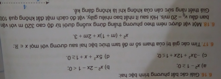 Giải các bất phương trình bậc hai: 
a) x^2-1≥ 0; b) x^2-2x-1<0</tex>; 
c) -3x^2+12x+1≤ 0; d) 5x^2+x+1≥ 0. 
6.17. Tìm các giá trị của tham số m để tam thức bậc hai sau dương với mọi X∈ R :
x^2+(m+1)x+2m+3. 
6.18. Một vật được ném theo phương thẳng đứng xuống dưới từ độ cao 320 m với vận 
ban đầu v_0=20m/s. Hỏi sau ít nhất bao nhiêu giây, vật đó cách mặt đất không quá 100
Giả thiết rằng sức cản của không khí là không đáng kể. 
4