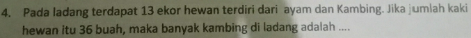 Pada ladang terdapat 13 ekor hewan terdiri dari ayam dan Kambing. Jika jumlah kaki 
hewan itu 36 buah, maka banyak kambing di ladang adalah ....